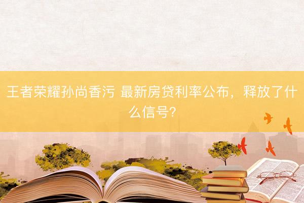 王者荣耀孙尚香污 最新房贷利率公布，释放了什么信号？