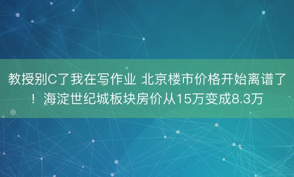 教授别C了我在写作业 北京楼市价格开始离谱了！海淀世纪城板块房价从15万变成8.3万