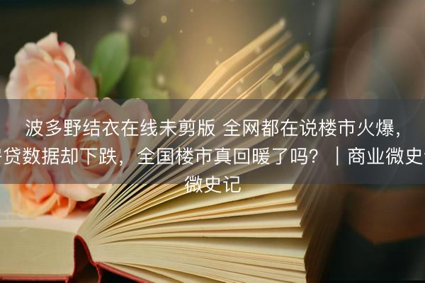 波多野结衣在线未剪版 全网都在说楼市火爆，房贷数据却下跌，全国楼市真回暖了吗？｜商业微史记