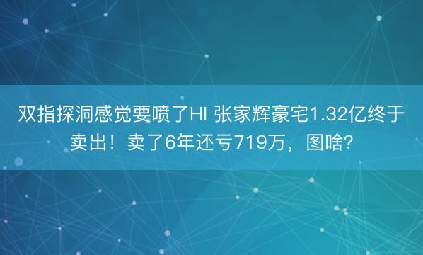 双指探洞感觉要喷了HI 张家辉豪宅1.32亿终于卖出！卖了6年还亏719万，图啥？