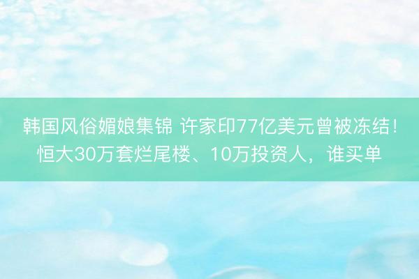 韩国风俗媚娘集锦 许家印77亿美元曾被冻结！恒大30万套烂尾楼、10万投资人，谁买单