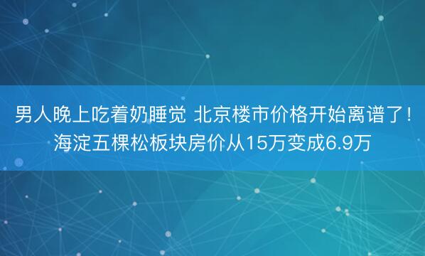 男人晚上吃着奶睡觉 北京楼市价格开始离谱了！海淀五棵松板块房价从15万变成6.9万