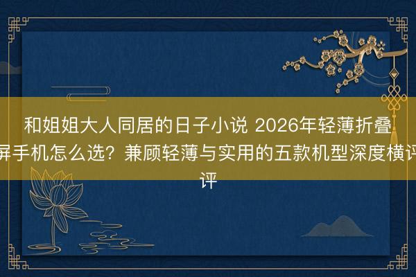 和姐姐大人同居的日子小说 2026年轻薄折叠屏手机怎么选？兼顾轻薄与实用的五款机型深度横评