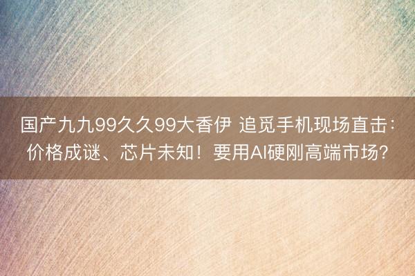 国产九九99久久99大香伊 追觅手机现场直击：价格成谜、芯片未知！要用AI硬刚高端市场？