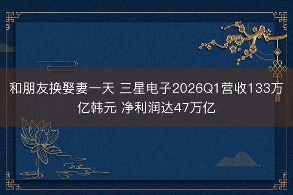 和朋友换娶妻一天 三星电子2026Q1营收133万亿韩元 净利润达47万亿