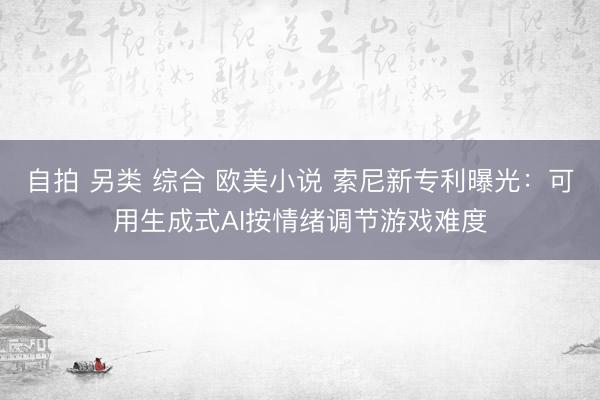 自拍 另类 综合 欧美小说 索尼新专利曝光：可用生成式AI按情绪调节游戏难度