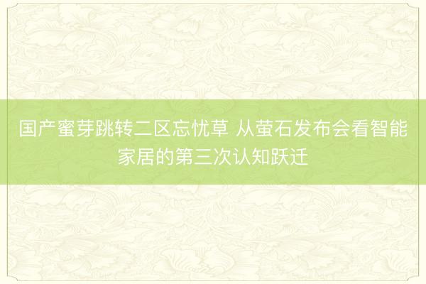 国产蜜芽跳转二区忘忧草 从萤石发布会看智能家居的第三次认知跃迁