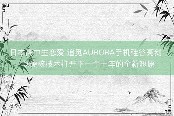日本高中生恋爱 追觅AURORA手机硅谷亮剑  以硬核技术打开下一个十年的全新想象