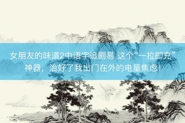 女朋友的味道2中语字追剧易 这个“一拉即充”神器，治好了我出门在外的电量焦虑！