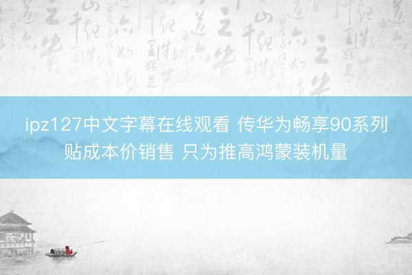 ipz127中文字幕在线观看 传华为畅享90系列贴成本价销售 只为推高鸿蒙装机量
