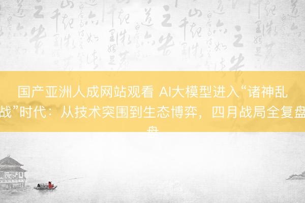 国产亚洲人成网站观看 AI大模型进入“诸神乱战”时代：从技术突围到生态博弈，四月战局全复盘