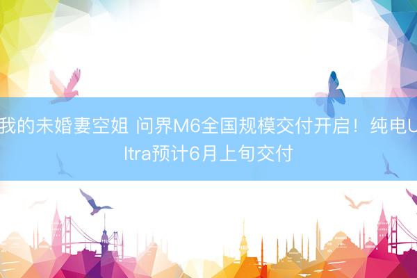 我的未婚妻空姐 问界M6全国规模交付开启！纯电Ultra预计6月上旬交付