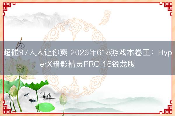 超碰97人人让你爽 2026年618游戏本卷王：HyperX暗影精灵PRO 16锐龙版