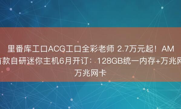 里番库工口ACG工口全彩老师 2.7万元起!AMD首款自研迷你主机6月开订:128GB统一内存+万兆网卡