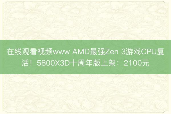 在线观看视频www AMD最强Zen 3游戏CPU复活！5800X3D十周年版上架：2100元