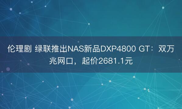 伦理剧 绿联推出NAS新品DXP4800 GT：双万兆网口，起价2681.1元