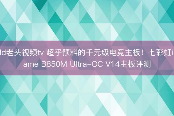 old老头视频tv 超乎预料的千元级电竞主板！七彩虹iGame B850M Ultra-OC V14主板评测