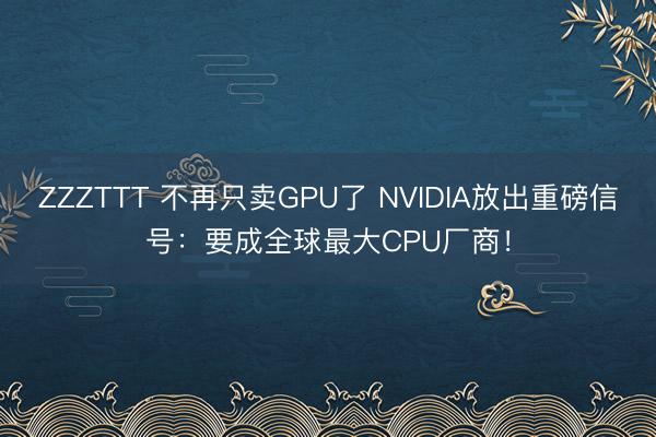 ZZZTTT 不再只卖GPU了 NVIDIA放出重磅信号：要成全球最大CPU厂商！