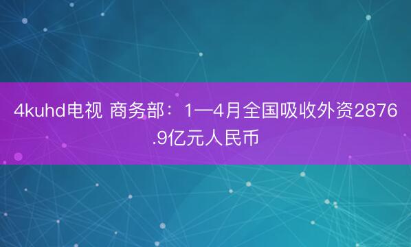 4kuhd电视 商务部：1—4月全国吸收外资2876.9亿元人民币