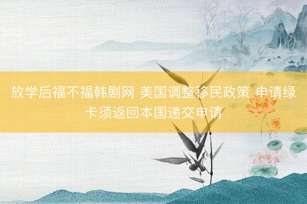 放学后福不福韩剧网 美国调整移民政策 申请绿卡须返回本国递交申请
