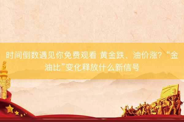 时间倒数遇见你免费观看 黄金跌、油价涨？“金油比”变化释放什么新信号