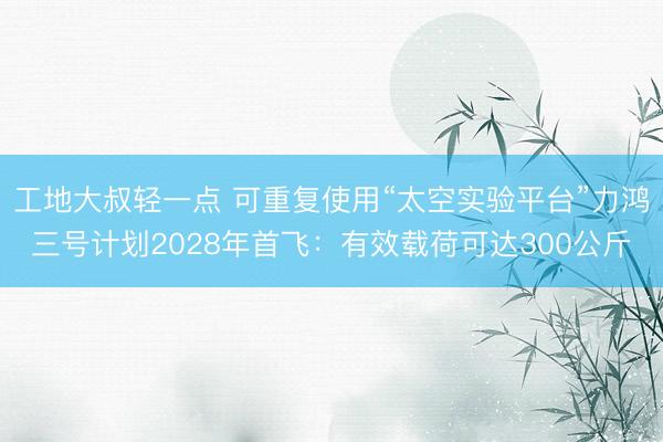 工地大叔轻一点 可重复使用“太空实验平台”力鸿三号计划2028年首飞：有效载荷可达300公斤