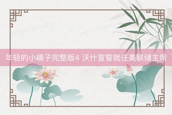 年轻的小峓子完整版4 沃什宣誓就任美联储主席