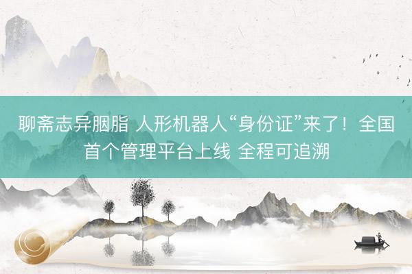 聊斋志异胭脂 人形机器人“身份证”来了！全国首个管理平台上线 全程可追溯