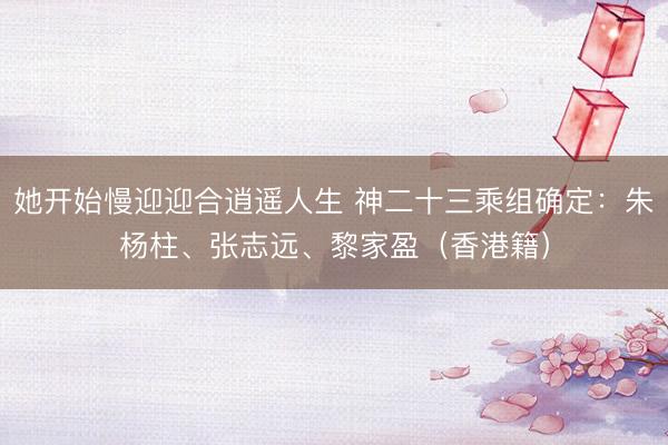 她开始慢迎迎合逍遥人生 神二十三乘组确定：朱杨柱、张志远、黎家盈（香港籍）