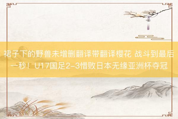 裙子下的野兽未增删翻译带翻译樱花 战斗到最后一秒！U17国足2-3惜败日本无缘亚洲杯夺冠