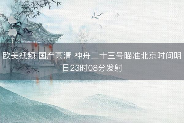 欧美视频 国产高清 神舟二十三号瞄准北京时间明日23时08分发射
