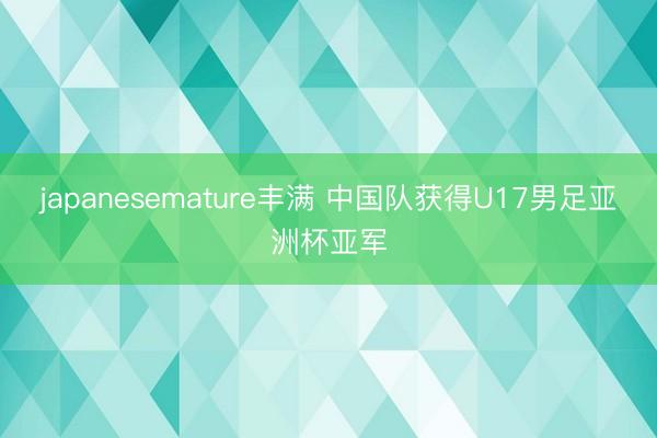 japanesemature丰满 中国队获得U17男足亚洲杯亚军
