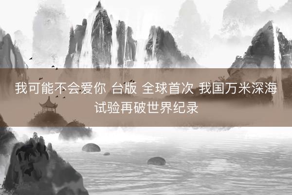 我可能不会爱你 台版 全球首次 我国万米深海试验再破世界纪录
