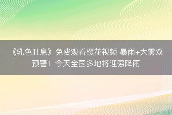 《乳色吐息》免费观看樱花视频 暴雨+大雾双预警！今天全国多地将迎强降雨