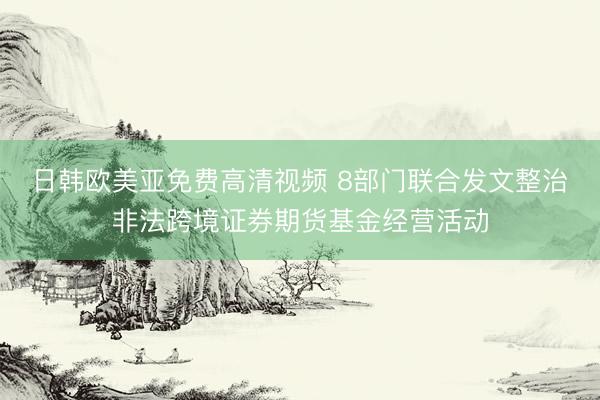 日韩欧美亚免费高清视频 8部门联合发文整治非法跨境证券期货基金经营活动