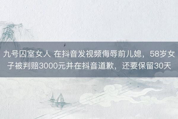 九号囚室女人 在抖音发视频侮辱前儿媳，58岁女子被判赔3000元并在抖音道歉，还要保留30天