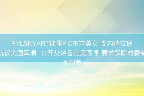 RYLSKYART裸体PIC东方美女 委内瑞拉民众抗议美国军演  公开焚烧鲁比奥画像 要求解除对委制裁