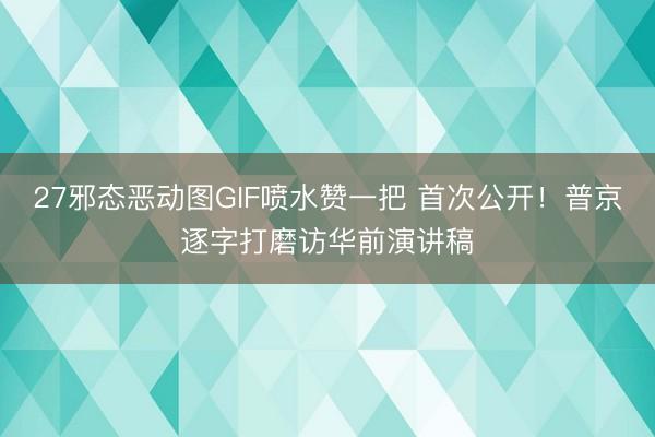 27邪态恶动图GIF喷水赞一把 首次公开！普京逐字打磨访华前演讲稿