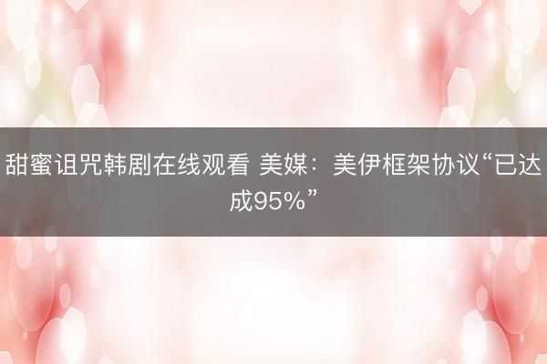 甜蜜诅咒韩剧在线观看 美媒：美伊框架协议“已达成95%”