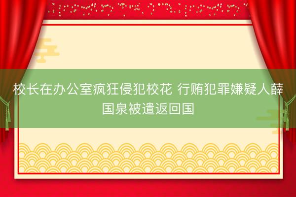 校长在办公室疯狂侵犯校花 行贿犯罪嫌疑人薛国泉被遣返回国