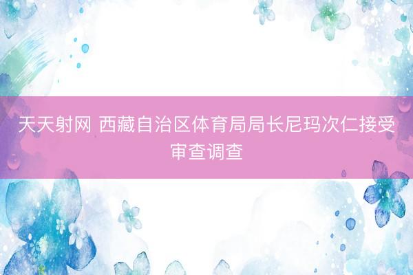 天天射网 西藏自治区体育局局长尼玛次仁接受审查调查