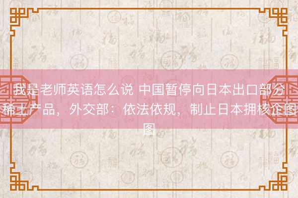 我是老师英语怎么说 中国暂停向日本出口部分稀土产品，外交部：依法依规，制止日本拥核企图