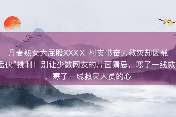 丹麦熟女大屁股XXXⅩ 村支书奋力救灾却因戴耳环被“键盘侠”挑刺！别让少数网友的片面猜忌，寒了一线救灾人员的心