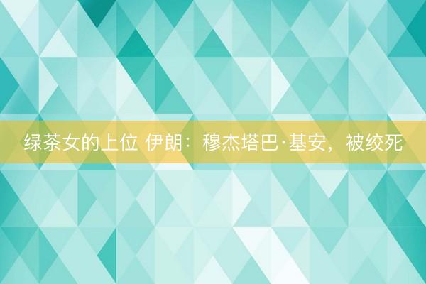 绿茶女的上位 伊朗：穆杰塔巴·基安，被绞死
