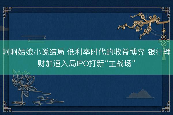 呵呵姑娘小说结局 低利率时代的收益博弈 银行理财加速入局IPO打新“主战场”