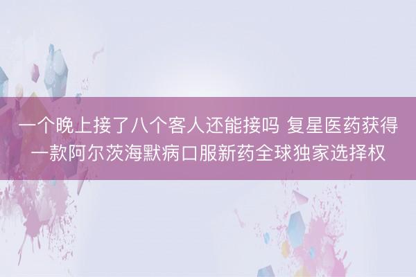 一个晚上接了八个客人还能接吗 复星医药获得一款阿尔茨海默病口服新药全球独家选择权
