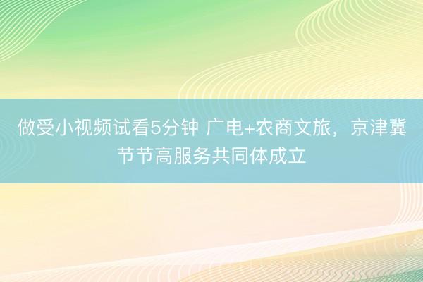 做受小视频试看5分钟 广电+农商文旅,京津冀节节高服务共同体成立