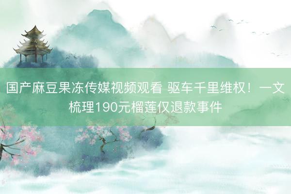 国产麻豆果冻传媒视频观看 驱车千里维权!一文梳理190元榴莲仅退款事件