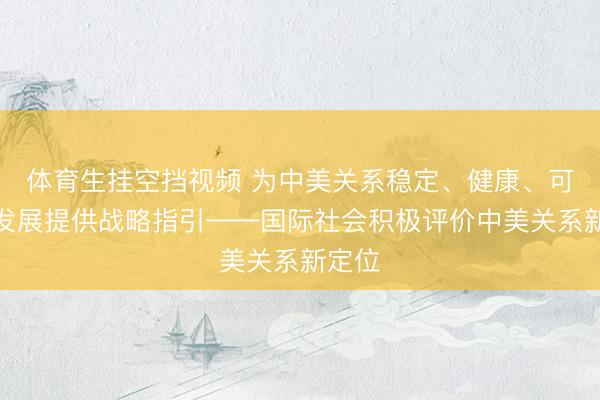 体育生挂空挡视频 为中美关系稳定、健康、可持续发展提供战略指引——国际社会积极评价中美关系新定位