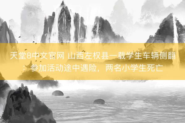 天堂8中文官网 山西左权县一载学生车辆侧翻：参加活动途中遇险，两名小学生死亡